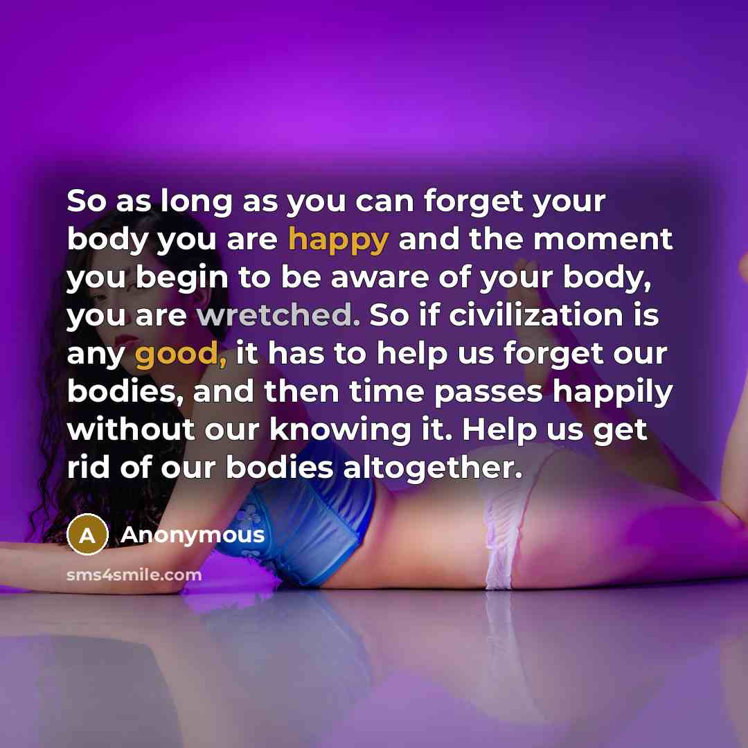 “So as long as you can forget your body you are happy and the moment you begin to be aware of your body, you are wretched. So if civilization is any good, it has to help us forget our bodies, and then time passes happily without our knowing it. Help us get rid of our bodies altogether.” quote by Anonymous
