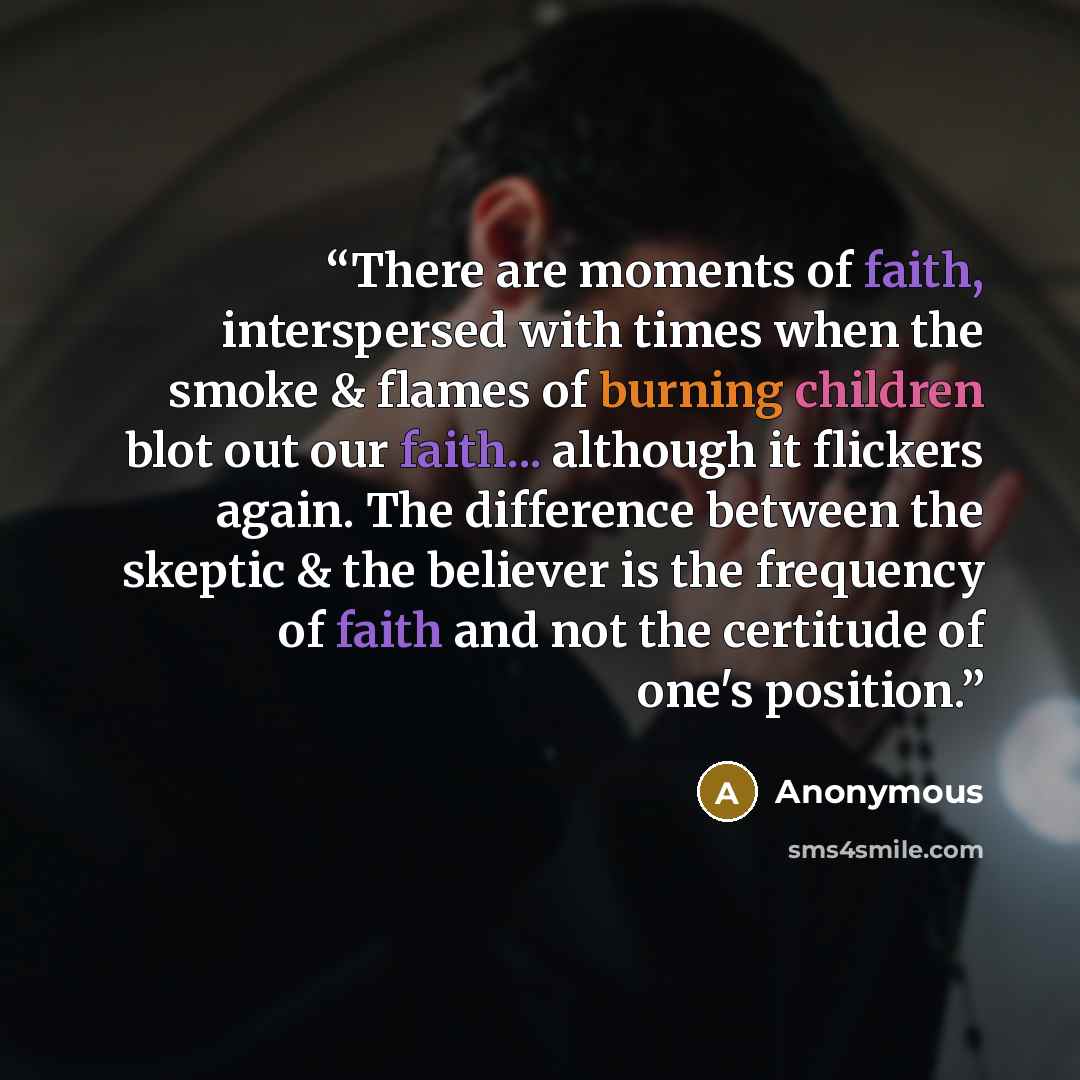 “There are moments of faith, interspersed with times when the smoke & flames of burning children blot out our faith... although it flickers again. The difference between the skeptic & the believer is the frequency of faith and not the certitude of one's position.” quote by Anonymous
