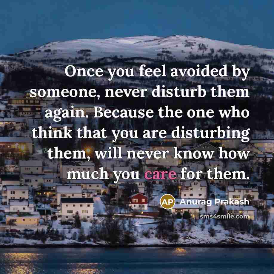 “Once you feel avoided by someone, never disturb them again. Because the one who think that you are disturbing them, will never know how much you care for them.” quote by Anurag Prakash