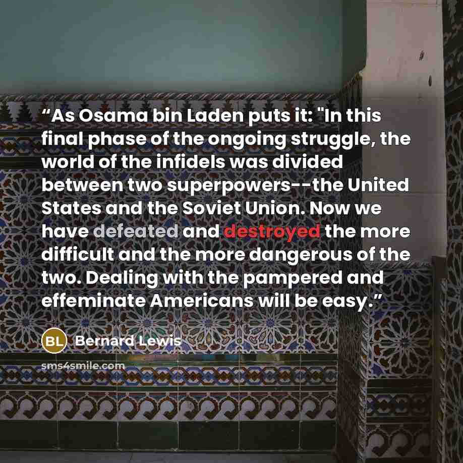 “As Osama bin Laden puts it: "In this final phase of the ongoing struggle, the world of the infidels was divided between two superpowers--the United States and the Soviet Union. Now we have defeated and destroyed the more difficult and the more dangerous of the two. Dealing with the pampered and…” quote by Bernard Lewis