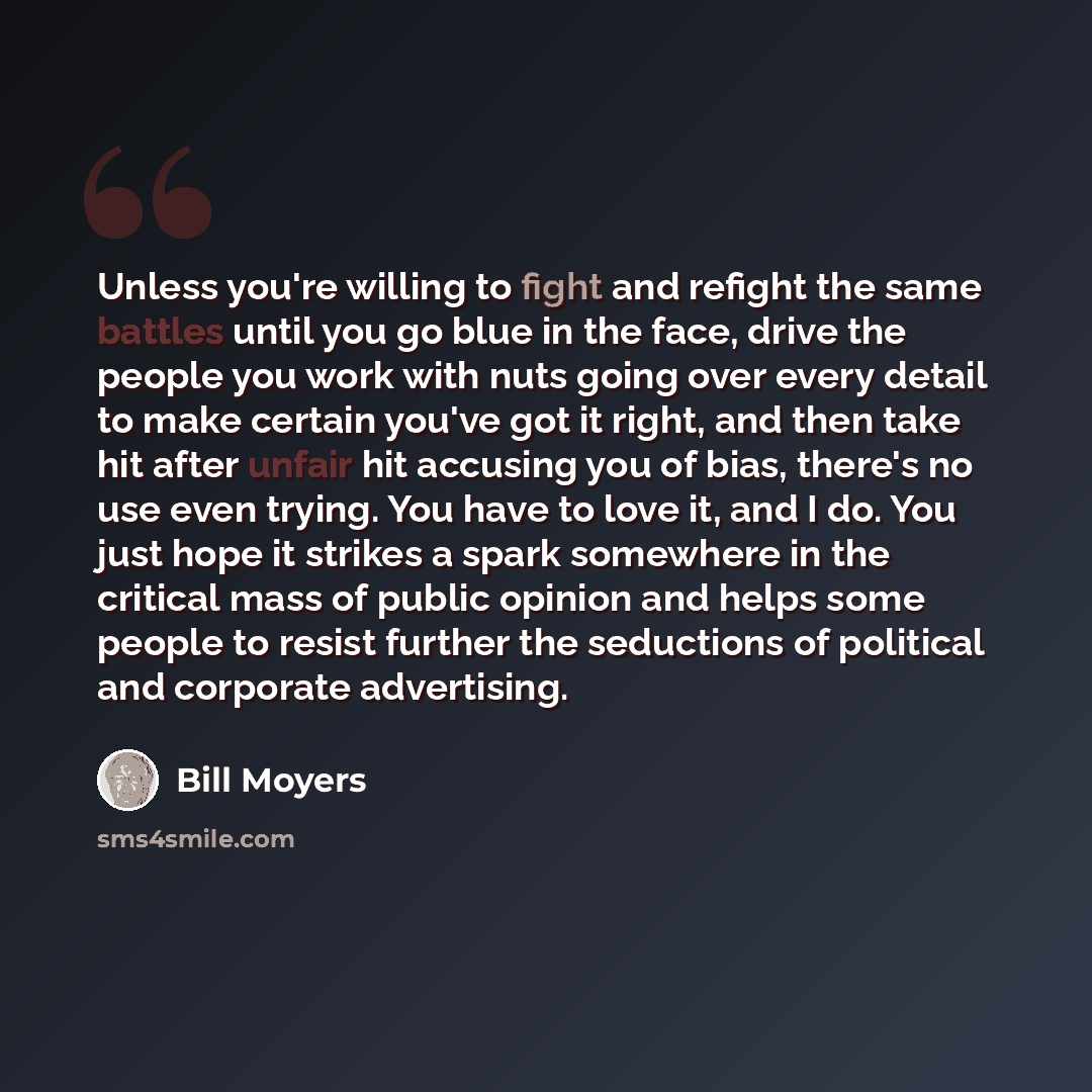 “Unless you're willing to fight and refight the same battles until you go blue in the face, drive the people you work with nuts going over every detail to make certain you've got it right, and then take hit after unfair hit accusing you of bias, there's no use even trying. You have to love it, and…” quote by Bill Moyers