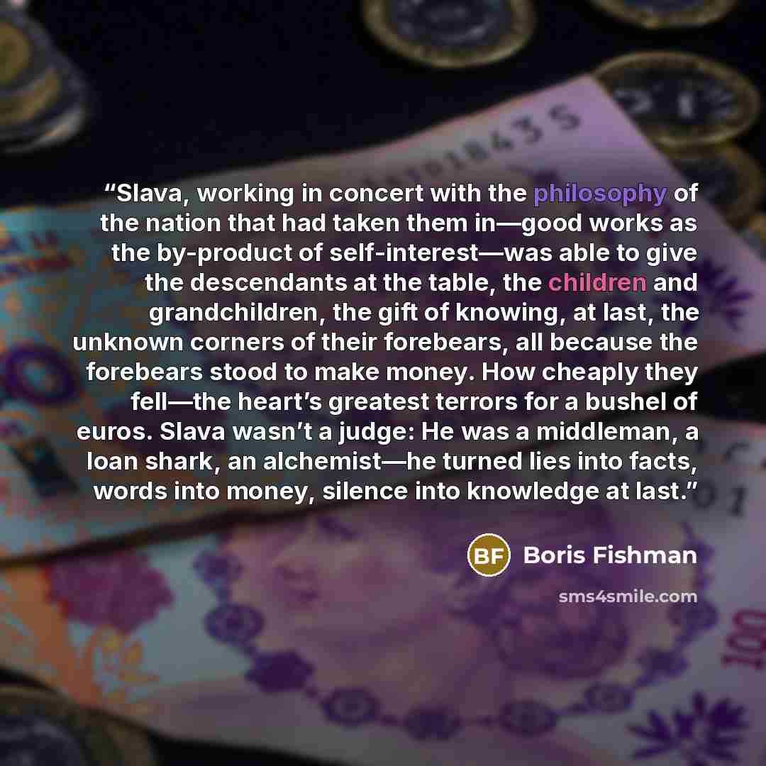 “Slava, working in concert with the philosophy of the nation that had taken them in—good works as the by-product of self-interest—was able to give the descendants at the table, the children and grandchildren, the gift of knowing, at last, the unknown corners of their forebears, all because the…” quote by Boris Fishman