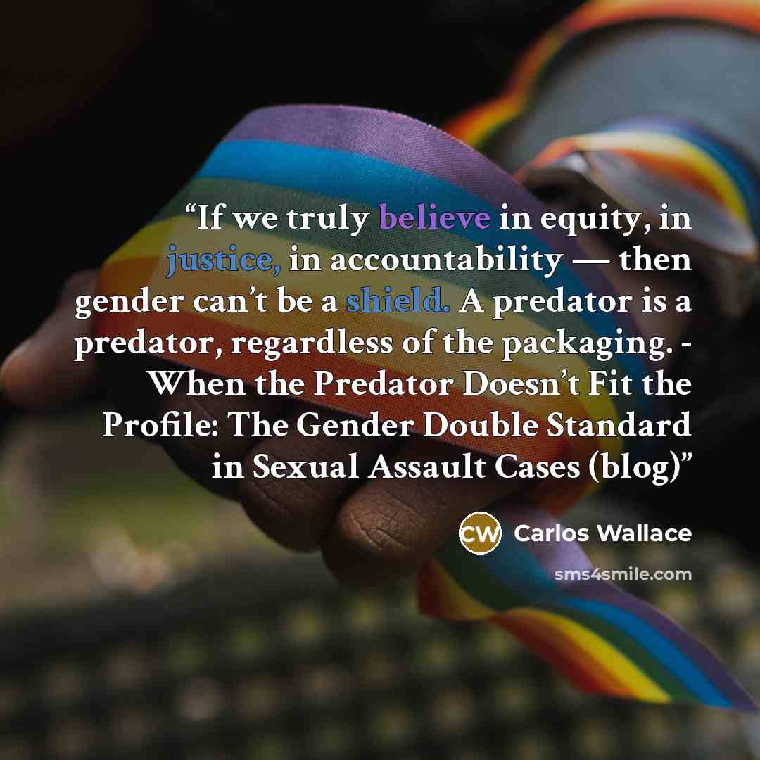 “If we truly believe in equity, in justice, in accountability — then gender can’t be a shield. A predator is a predator, regardless of the packaging. - When the Predator Doesn’t Fit the Profile: The Gender Double Standard in Sexual Assault Cases (blog)” quote by Carlos Wallace
