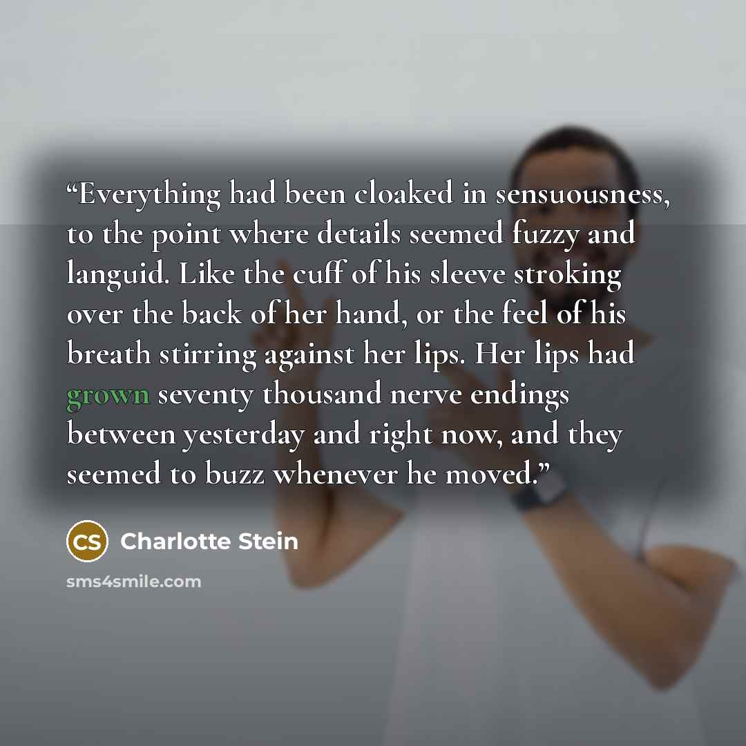 “Everything had been cloaked in sensuousness, to the point where details seemed fuzzy and languid. Like the cuff of his sleeve stroking over the back of her hand, or the feel of his breath stirring against her lips. Her lips had grown seventy thousand nerve endings between yesterday and right now…” quote by Charlotte Stein