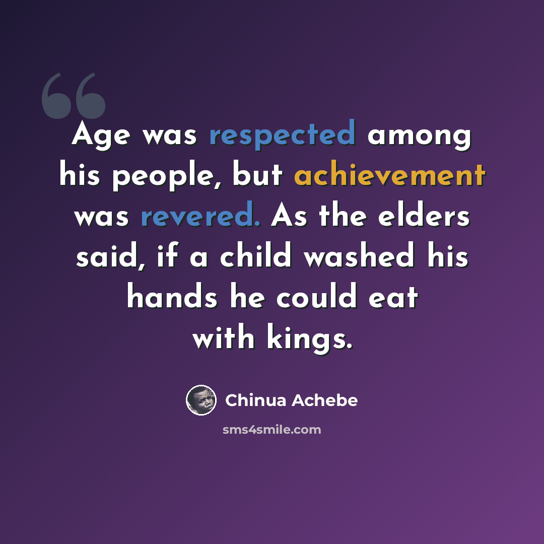 “Age was respected among his people, but achievement was revered. As the elders said, if a child washed his hands he could eat with kings.” quote by Chinua Achebe
