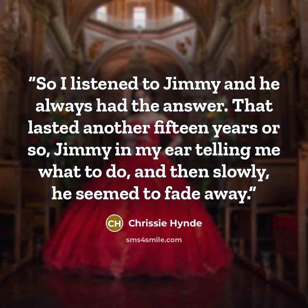 “So I listened to Jimmy and he always had the answer. That lasted another fifteen years or so, Jimmy in my ear telling me what to do, and then slowly, he seemed to fade away.” quote by Chrissie Hynde