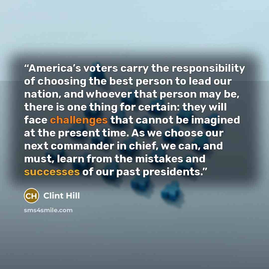 “America’s voters carry the responsibility of choosing the best person to lead our nation, and whoever that person may be, there is one thing for certain: they will face challenges that cannot be imagined at the present time. As we choose our next commander in chief, we can, and must, learn from…” quote by Clint Hill