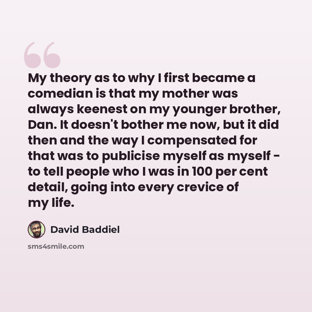 “My theory as to why I first became a comedian is that my mother was always keenest on my younger brother, Dan. It doesn't bother me now, but it did then and the way I compensated for that was to publicise myself as myself - to tell people who I was in 100 per cent detail, going into every crevice…” quote by David Baddiel