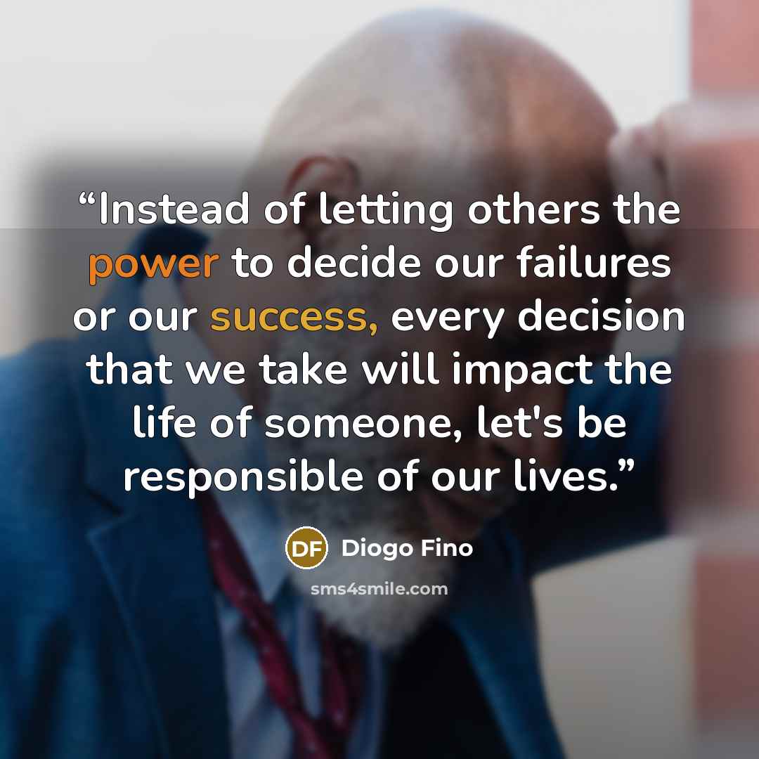 “Instead of letting others the power to decide our failures or our success, every decision that we take will impact the life of someone, let's be responsible of our lives.” quote by Diogo Fino