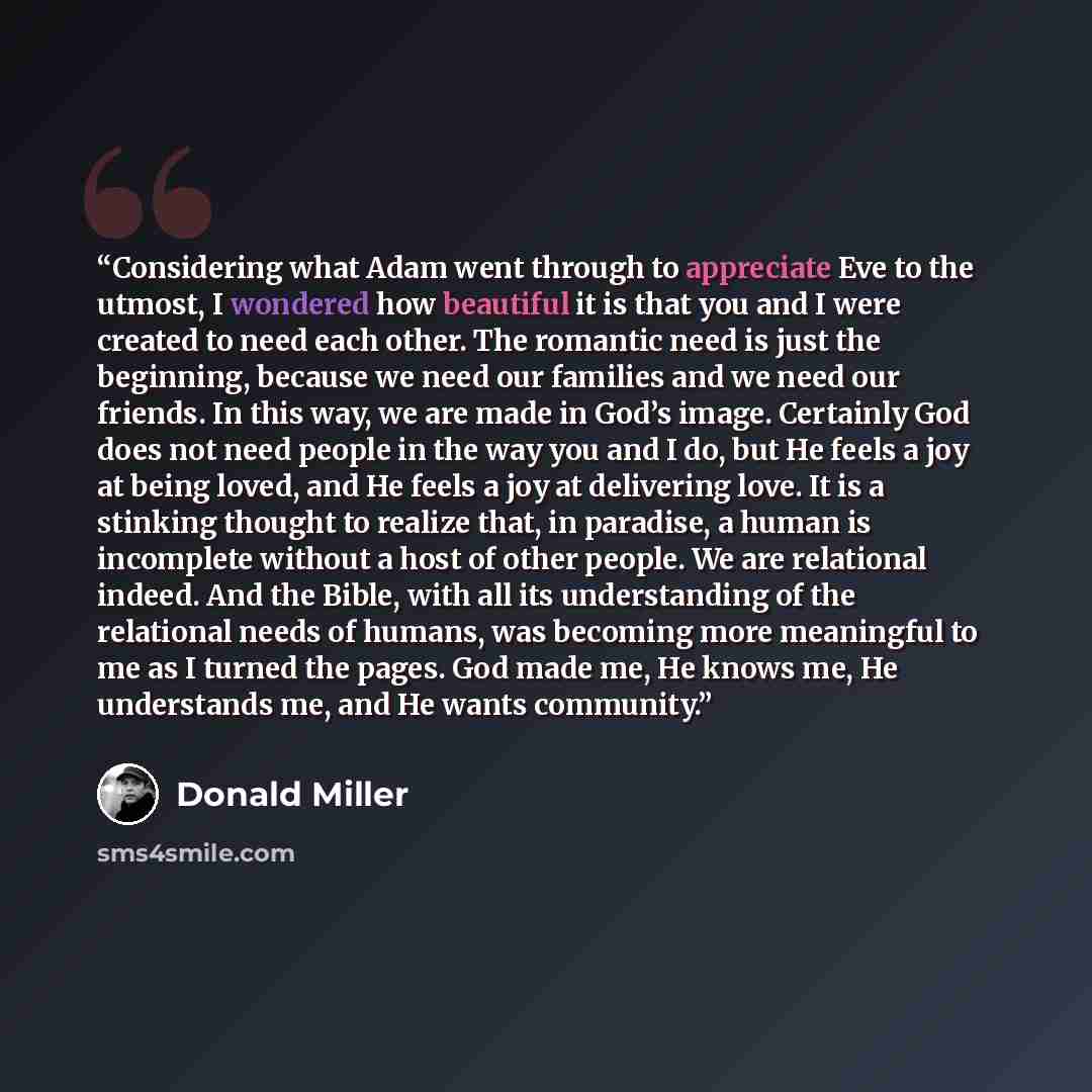 “Considering what Adam went through to appreciate Eve to the utmost, I wondered how beautiful it is that you and I were created to need each other. The romantic need is just the beginning, because we need our families and we need our friends. In this way, we are made in God’s image. Certainly God…” quote by Donald Miller