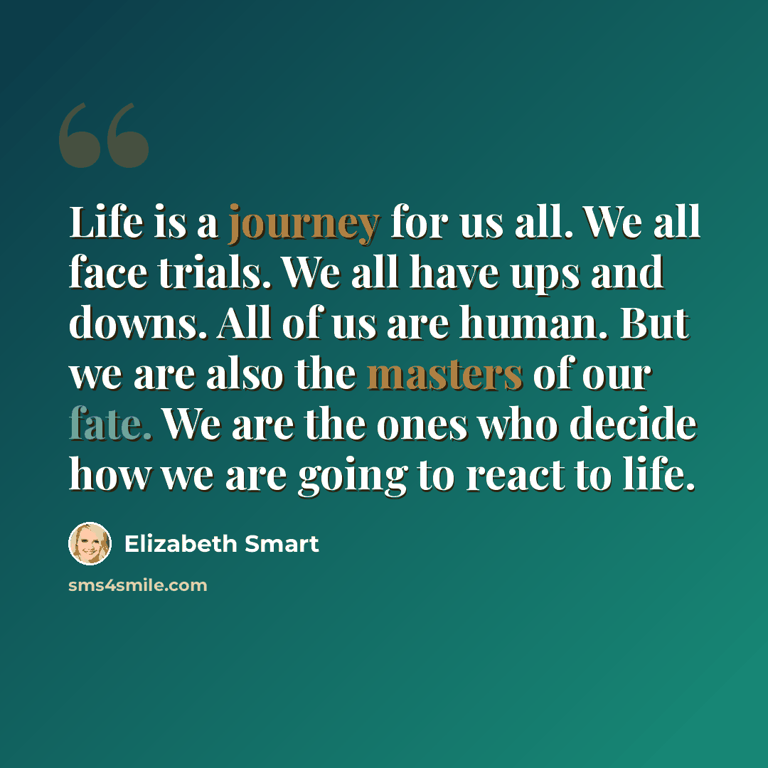 “Life is a journey for us all. We all face trials. We all have ups and downs. All of us are human. But we are also the masters of our fate. We are the ones who decide how we are going to react to life.” quote by Elizabeth Smart