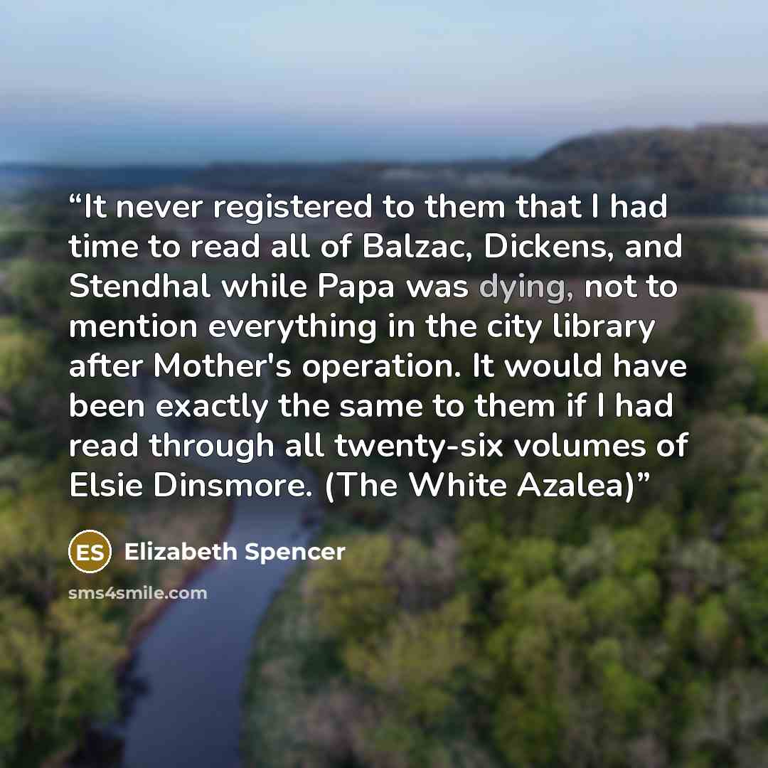 “It never registered to them that I had time to read all of Balzac, Dickens, and Stendhal while Papa was dying, not to mention everything in the city library after Mother's operation. It would have been exactly the same to them if I had read through all twenty-six volumes of Elsie Dinsmore. (The…” quote by Elizabeth Spencer