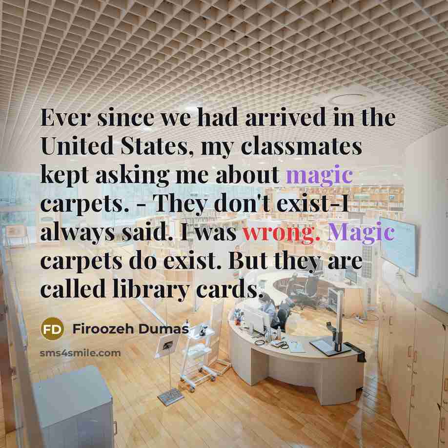 “Ever since we had arrived in the United States, my classmates kept asking me about magic carpets. - They don't exist-I always said. I was wrong. Magic carpets do exist. But they are called library cards.” quote by Firoozeh Dumas