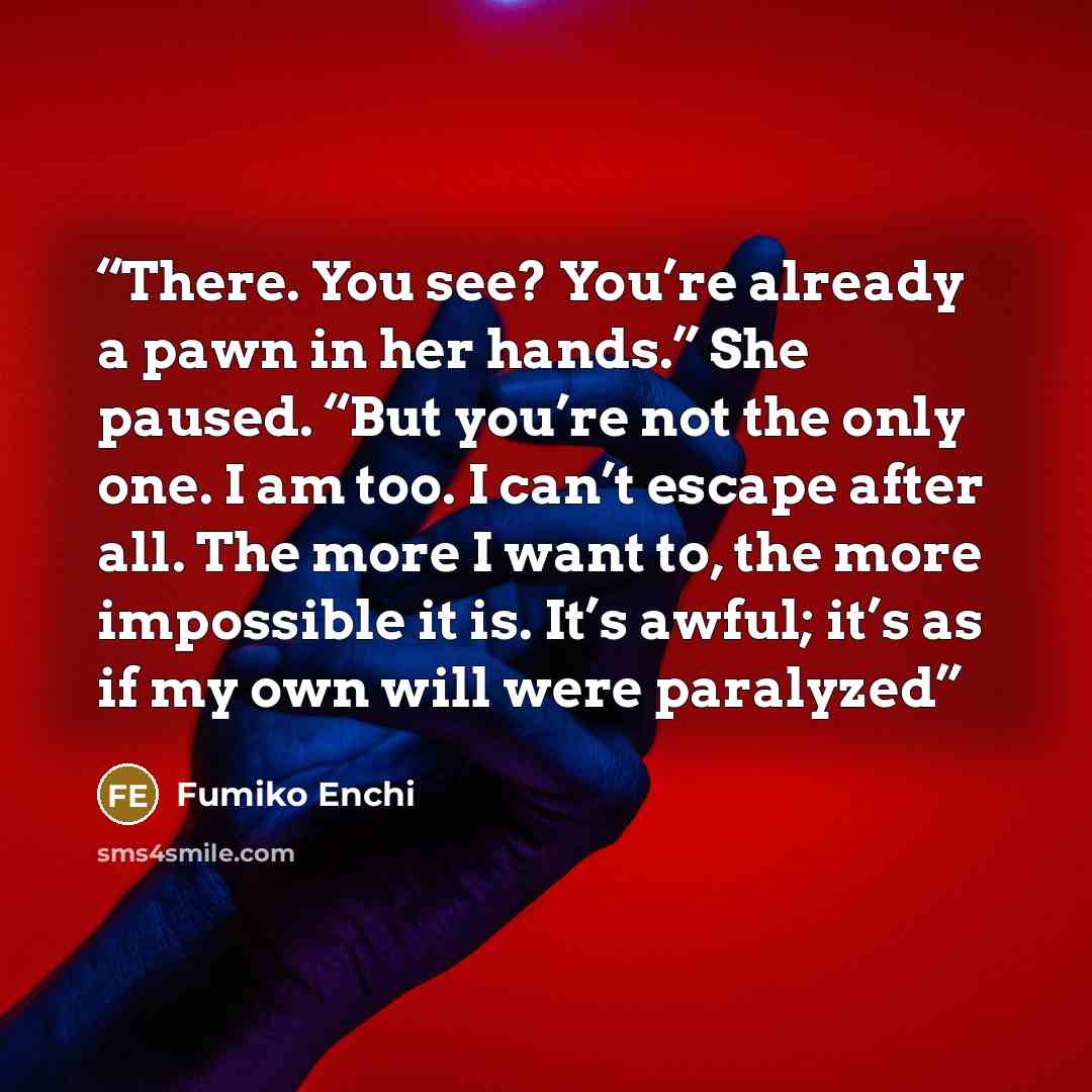 “There. You see? You’re already a pawn in her hands.” She paused. “But you’re not the only one. I am too. I can’t escape after all. The more I want to, the more impossible it is. It’s awful; it’s as if my own will were paralyzed” quote by Fumiko Enchi