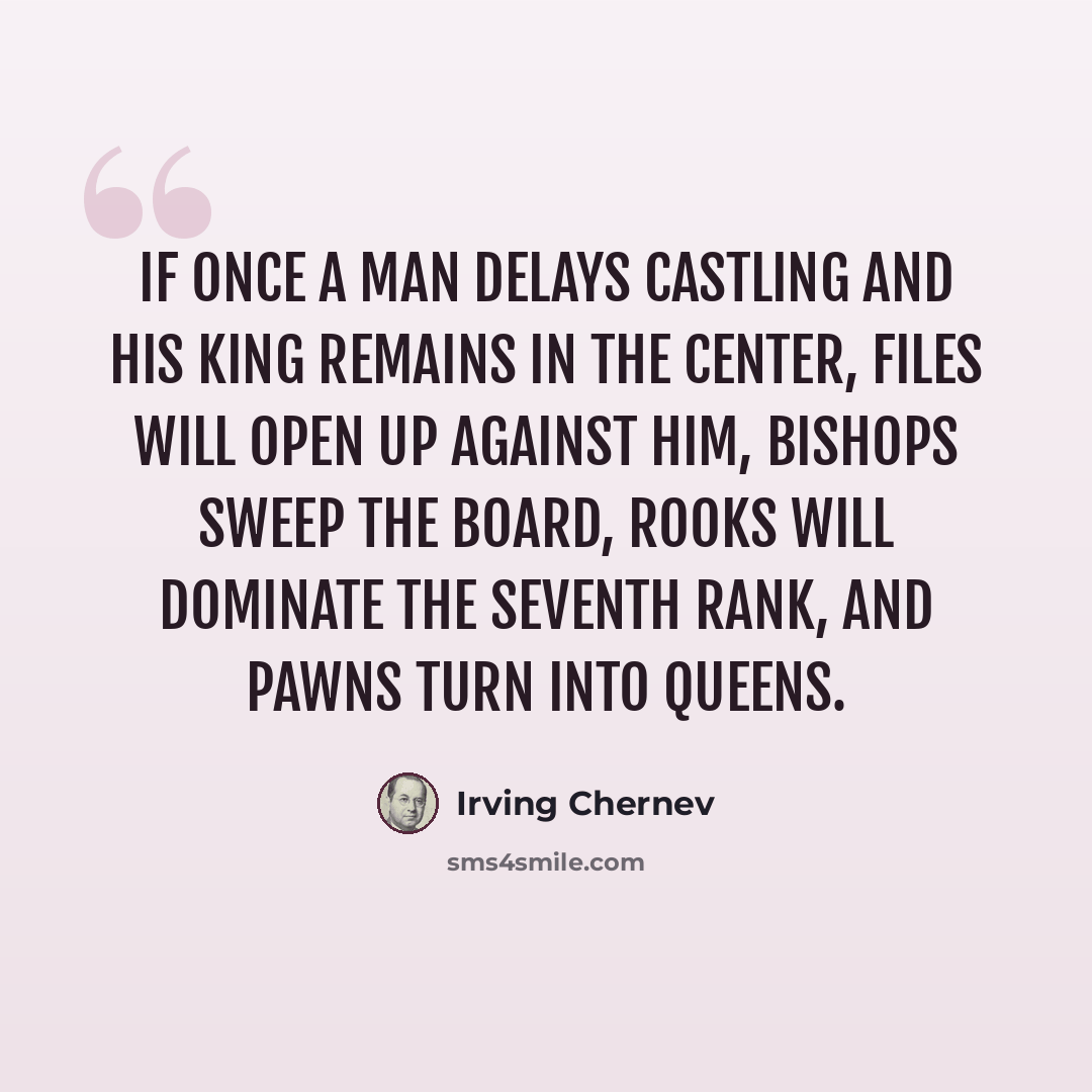“If once a man delays castling and his king remains in the center, files will open up against him, bishops sweep the board, rooks will dominate the seventh rank, and pawns turn into queens.” quote by Irving Chernev