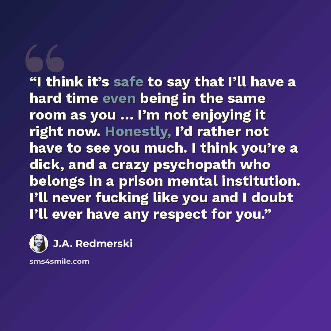 “I think it’s safe to say that I’ll have a hard time even being in the same room as you … I’m not enjoying it right now. Honestly, I’d rather not have to see you much. I think you’re a dick, and a crazy psychopath who belongs in a prison mental institution. I’ll never fucking like you and I doubt…” quote by J.A. Redmerski