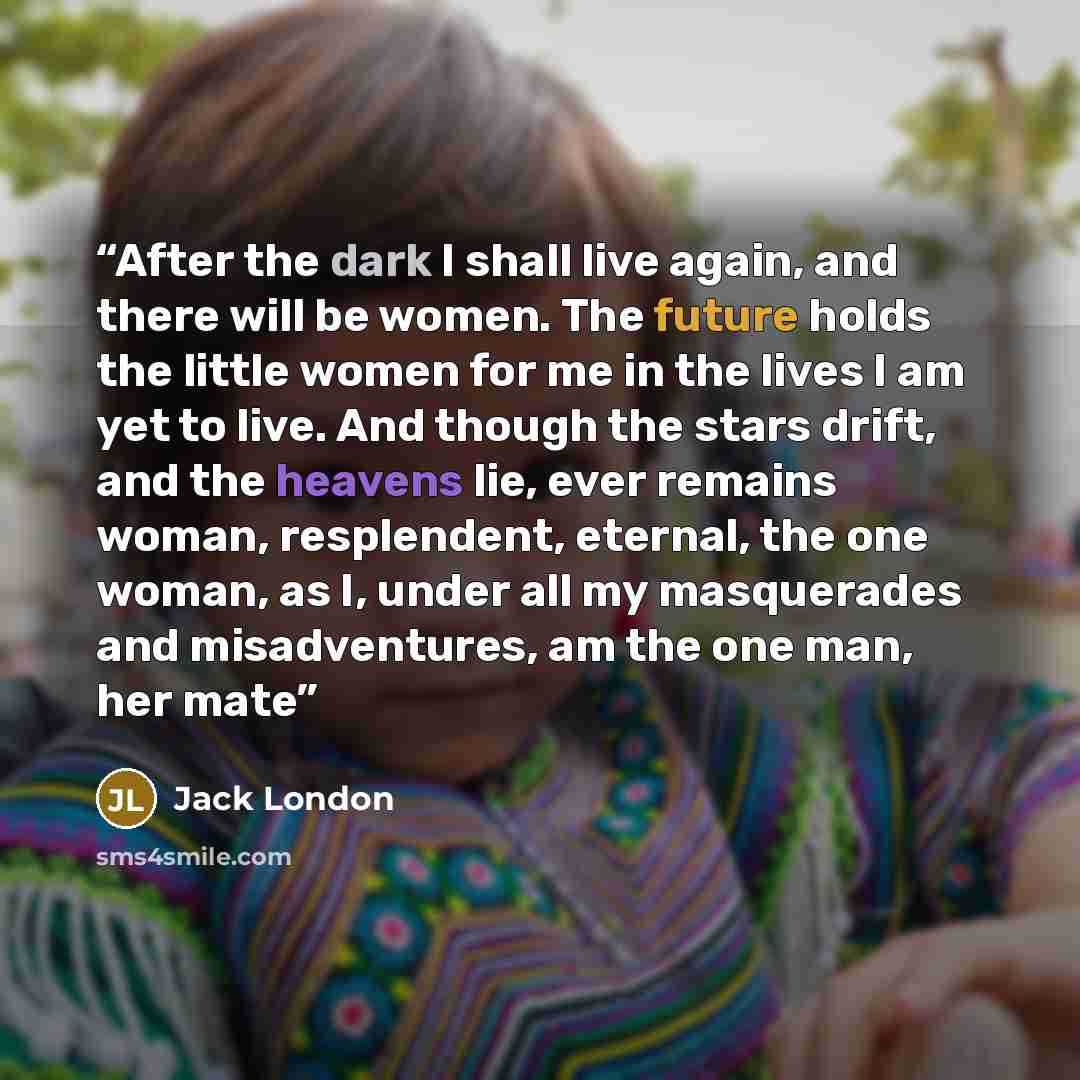 “After the dark I shall live again, and there will be women. The future holds the little women for me in the lives I am yet to live. And though the stars drift, and the heavens lie, ever remains woman, resplendent, eternal, the one woman, as I, under all my masquerades and misadventures, am the one…” quote by Jack London
