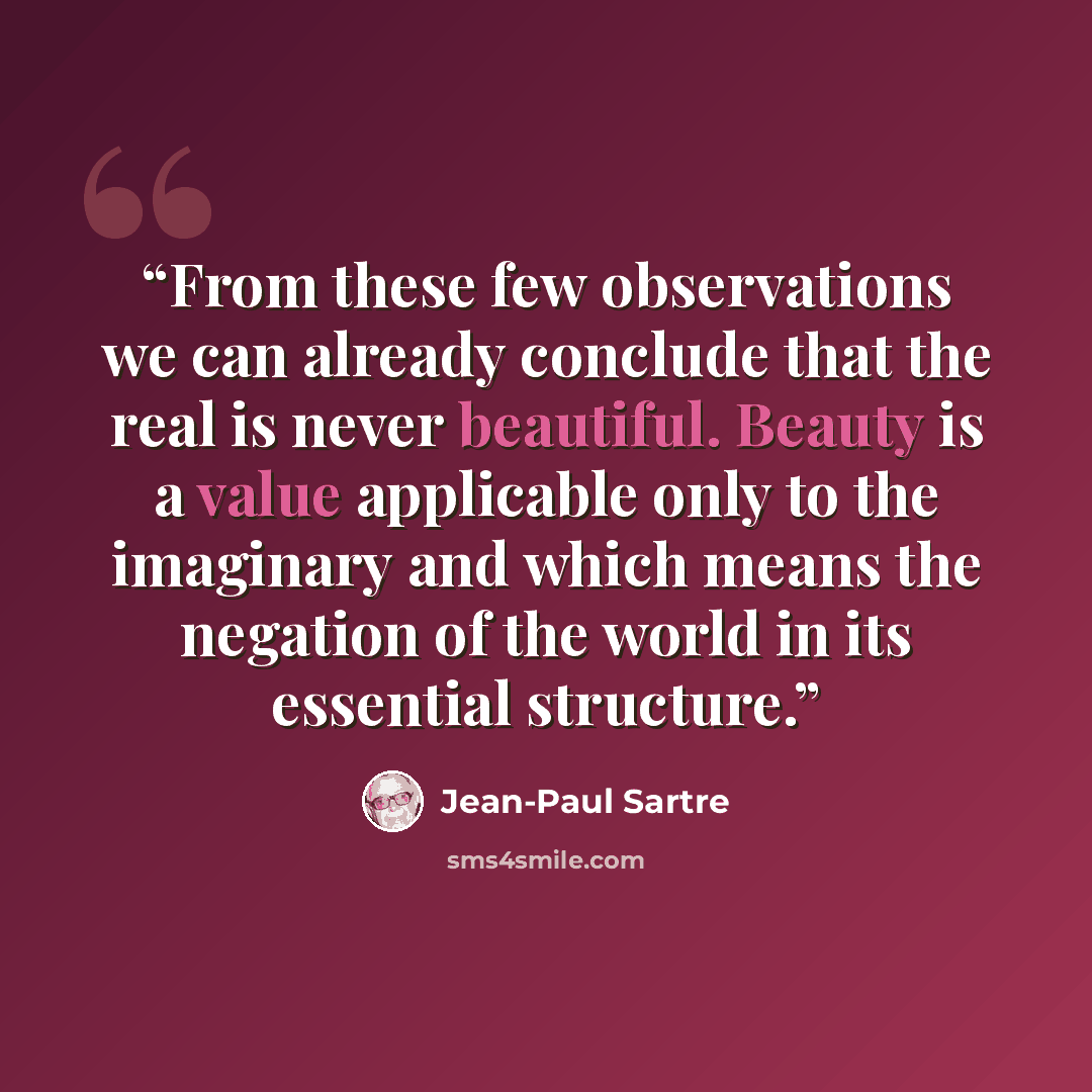 “From these few observations we can already conclude that the real is never beautiful. Beauty is a value applicable only to the imaginary and which means the negation of the world in its essential structure.” quote by Jean-Paul Sartre