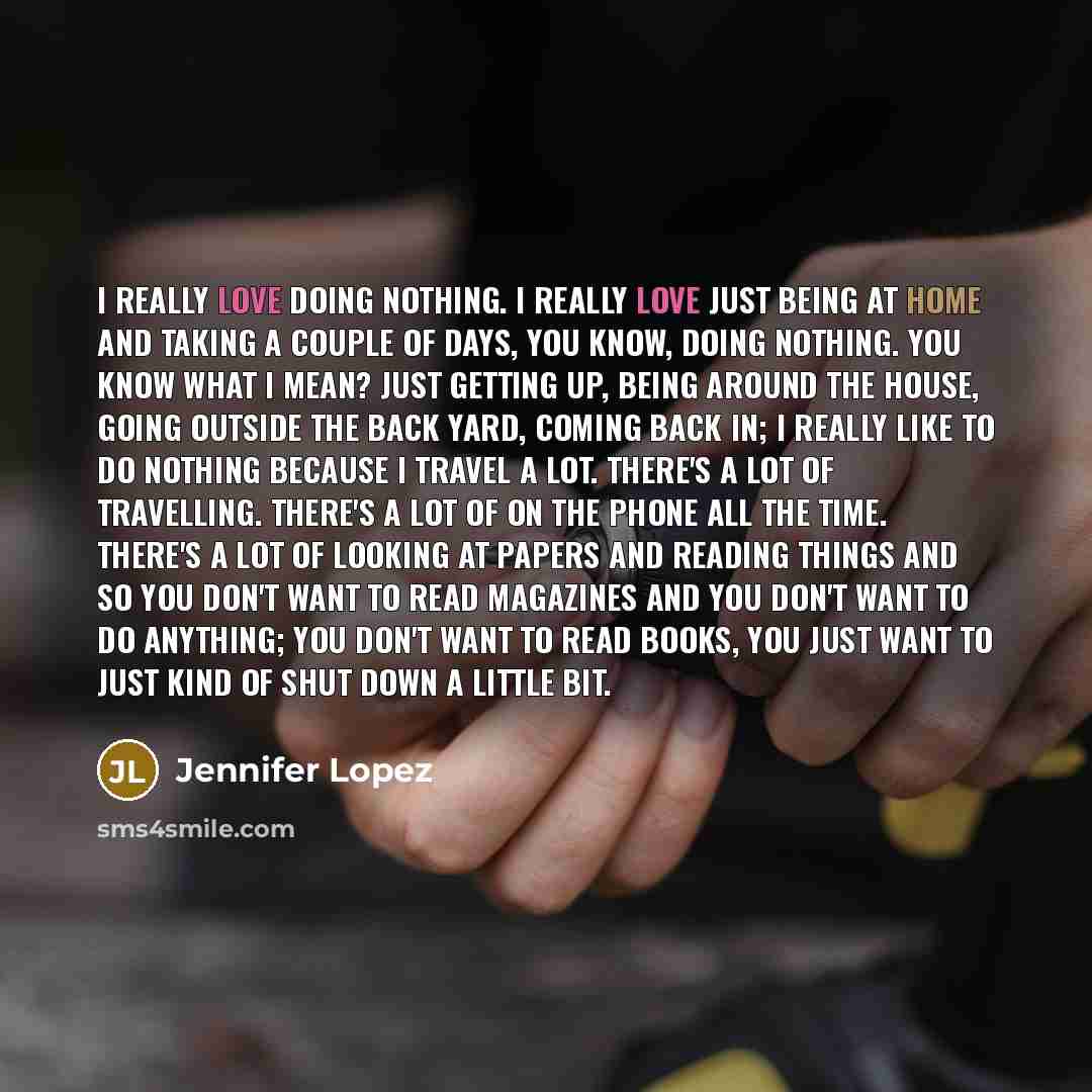 “I really love doing nothing. I really love just being at home and taking a couple of days, you know, doing nothing. You know what I mean? Just getting up, being around the house, going outside the back yard, coming back in; I really like to do nothing because I travel a lot. There's a lot of…” quote by Jennifer Lopez