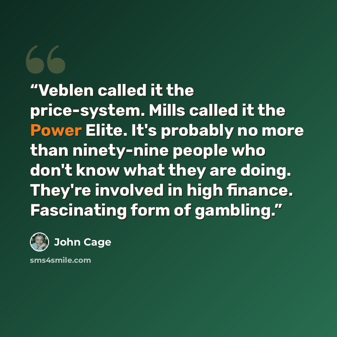 “Veblen called it the price-system. Mills called it the Power Elite. It's probably no more than ninety-nine people who don't know what they are doing. They're involved in high finance. Fascinating form of gambling.” quote by John Cage