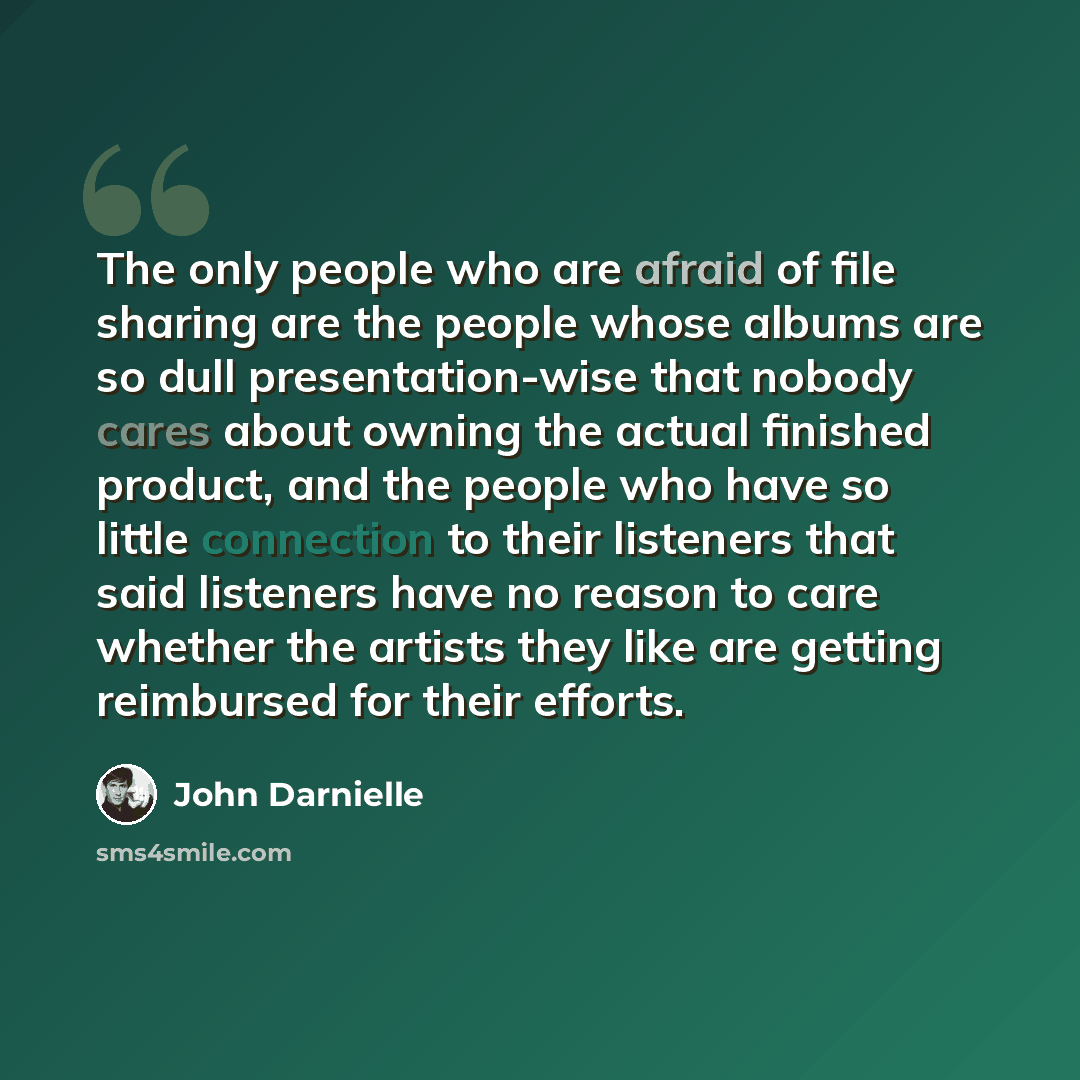 “The only people who are afraid of file sharing are the people whose albums are so dull presentation-wise that nobody cares about owning the actual finished product, and the people who have so little connection to their listeners that said listeners have no reason to care whether the artists they…” quote by John Darnielle