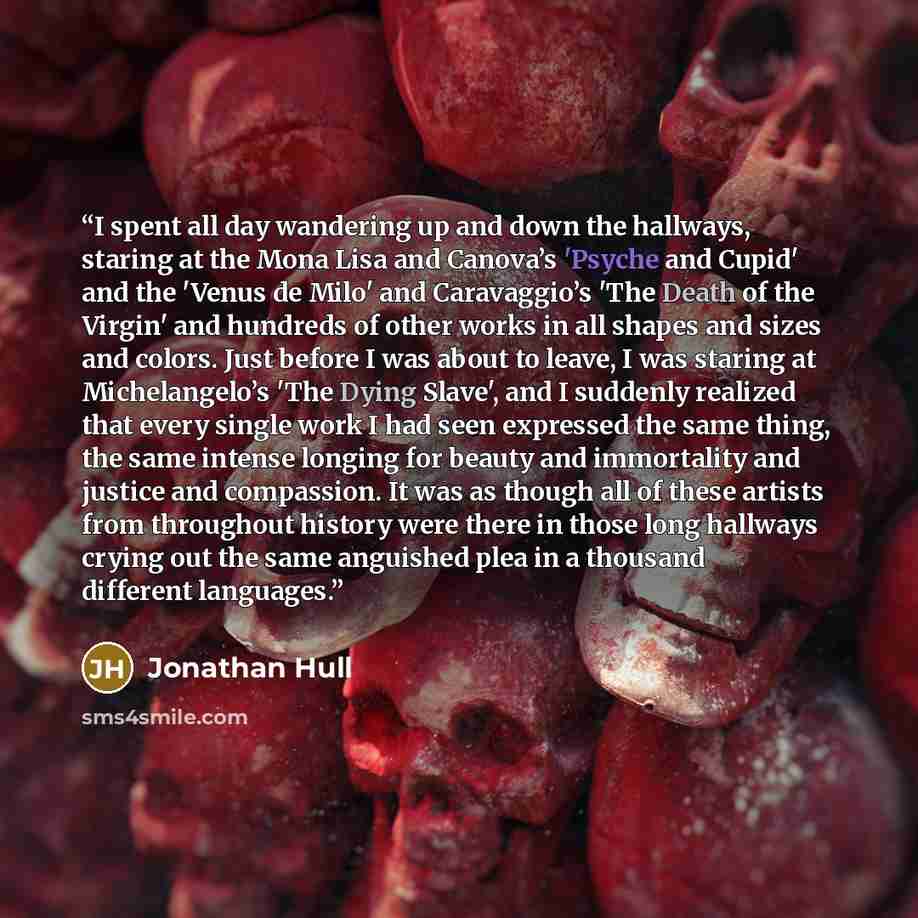 “I spent all day wandering up and down the hallways, staring at the Mona Lisa and Canova’s 'Psyche and Cupid' and the 'Venus de Milo' and Caravaggio’s 'The Death of the Virgin' and hundreds of other works in all shapes and sizes and colors. Just before I was about to leave, I was staring at…” quote by Jonathan Hull