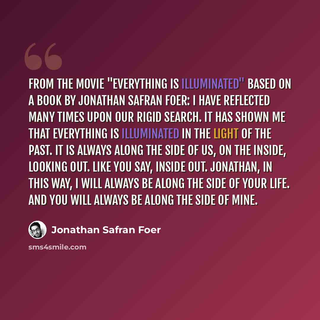 “From the movie "Everything is Illuminated" based on a book by Jonathan Safran Foer: I have reflected many times upon our rigid search. It has shown me that everything is illuminated in the light of the past. It is always along the side of us, on the inside, looking out. Like you say, inside out…” quote by Jonathan Safran Foer