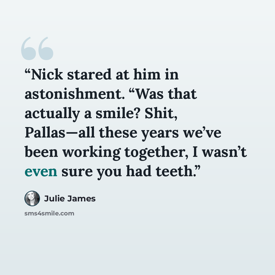 “Nick stared at him in astonishment. “Was that actually a smile? Shit, Pallas—all these years we’ve been working together, I wasn’t even sure you had teeth.” quote by Julie James