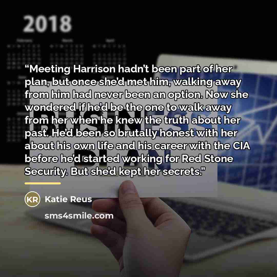 “Meeting Harrison hadn’t been part of her plan, but once she’d met him, walking away from him had never been an option. Now she wondered if he’d be the one to walk away from her when he knew the truth about her past. He’d been so brutally honest with her about his own life and his career with the…” quote by Katie Reus