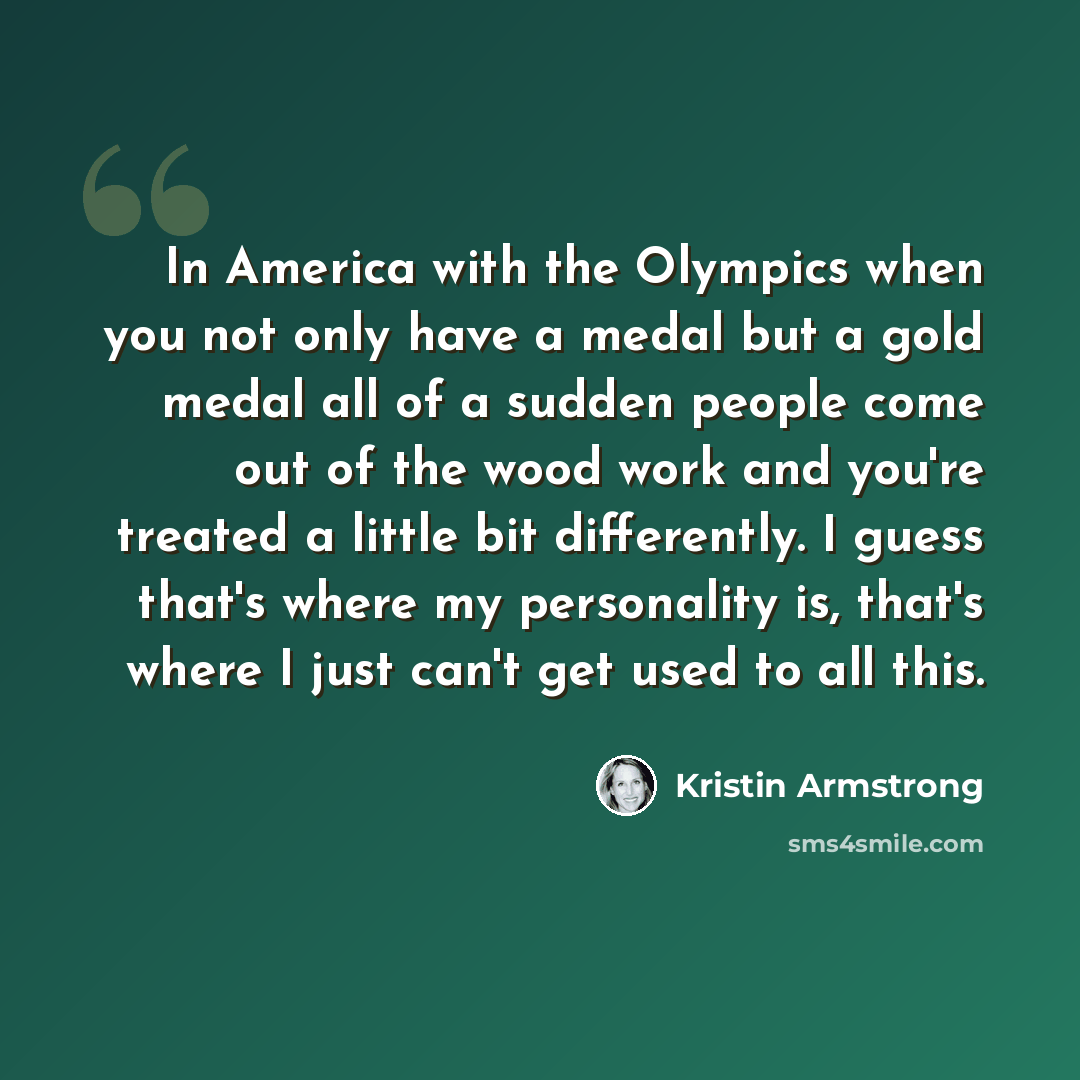 “In America with the Olympics when you not only have a medal but a gold medal all of a sudden people come out of the wood work and you're treated a little bit differently. I guess that's where my personality is, that's where I just can't get used to all this.” quote by Kristin Armstrong