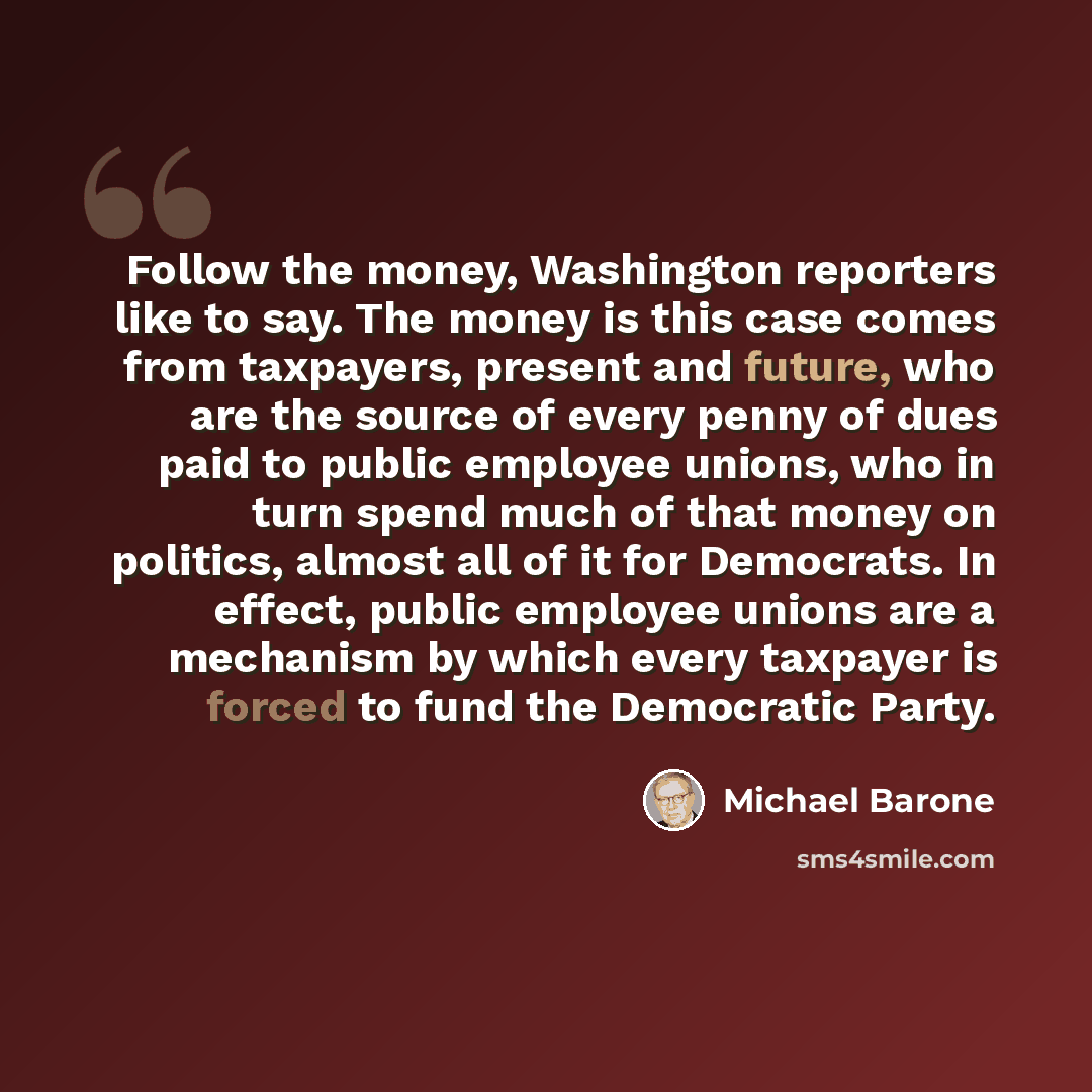 “Follow the money, Washington reporters like to say. The money is this case comes from taxpayers, present and future, who are the source of every penny of dues paid to public employee unions, who in turn spend much of that money on politics, almost all of it for Democrats. In effect, public…” quote by Michael Barone