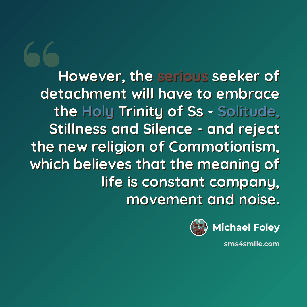 “However, the serious seeker of detachment will have to embrace the Holy Trinity of Ss - Solitude, Stillness and Silence - and reject the new religion of Commotionism, which believes that the meaning of life is constant company, movement and noise.” quote by Michael Foley
