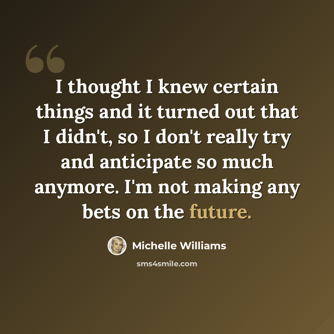 “I thought I knew certain things and it turned out that I didn't, so I don't really try and anticipate so much anymore. I'm not making any bets on the future.” quote by Michelle Williams