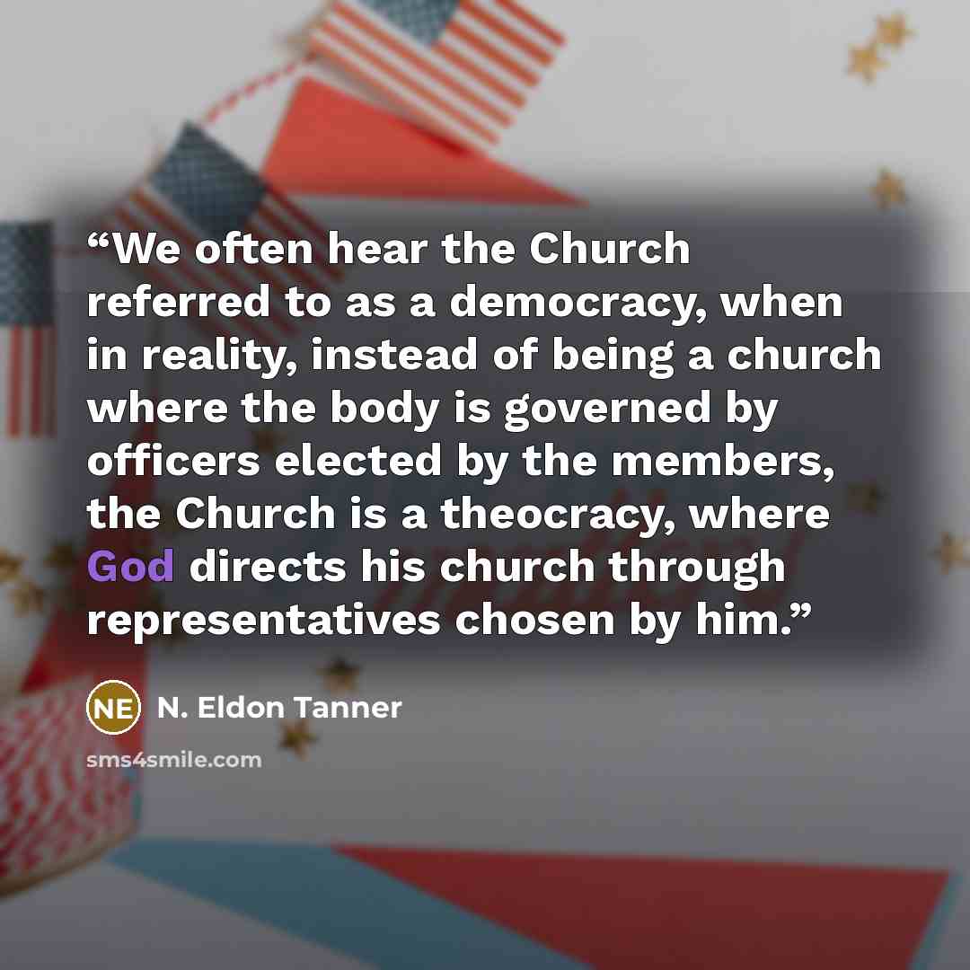 “We often hear the Church referred to as a democracy, when in reality, instead of being a church where the body is governed by officers elected by the members, the Church is a theocracy, where God directs his church through representatives chosen by him.” quote by N. Eldon Tanner