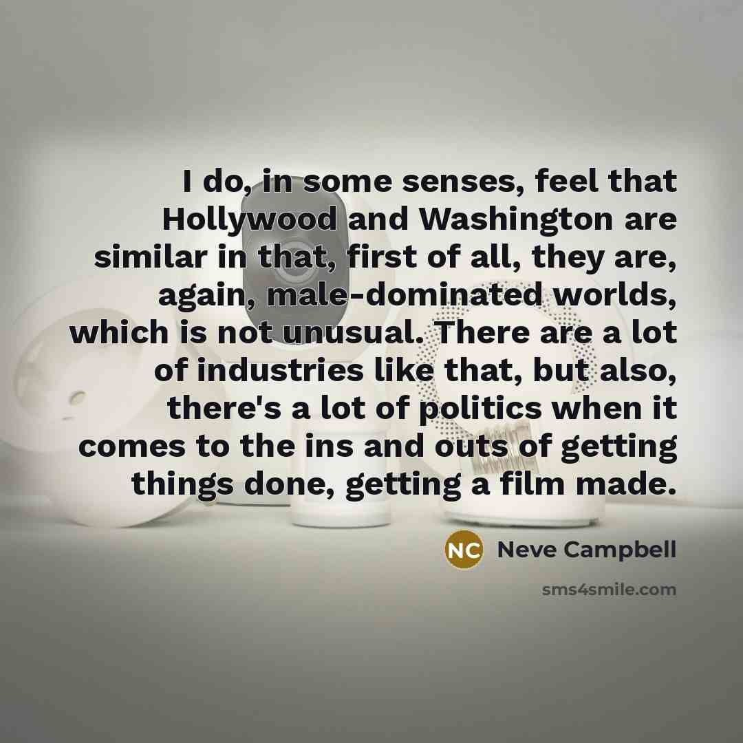 “I do, in some senses, feel that Hollywood and Washington are similar in that, first of all, they are, again, male-dominated worlds, which is not unusual. There are a lot of industries like that, but also, there's a lot of politics when it comes to the ins and outs of getting things done, getting a…” quote by Neve Campbell