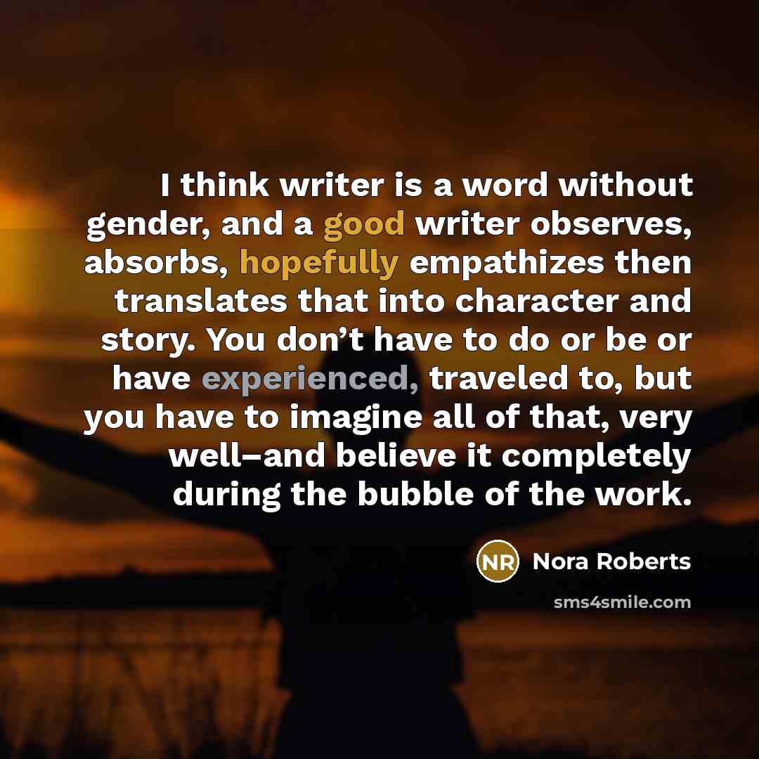 “I think writer is a word without gender, and a good writer observes, absorbs, hopefully empathizes then translates that into character and story. You don’t have to do or be or have experienced, traveled to, but you have to imagine all of that, very well–and believe it completely during the bubble…” quote by Nora Roberts