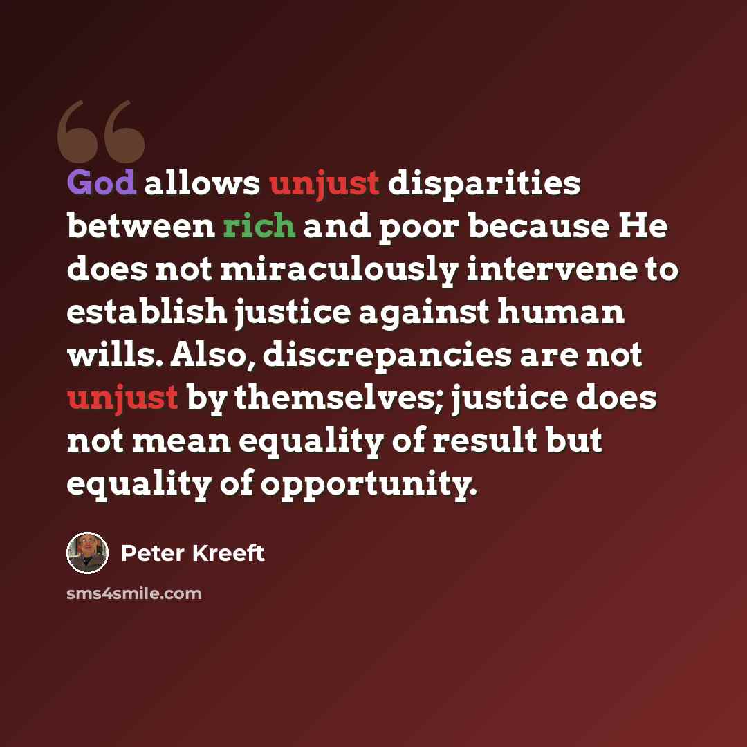 “God allows unjust disparities between rich and poor because He does not miraculously intervene to establish justice against human wills. Also, discrepancies are not unjust by themselves; justice does not mean equality of result but equality of opportunity.” quote by Peter Kreeft