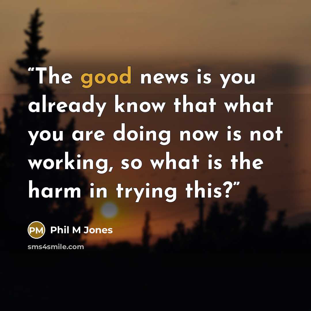 “The good news is you already know that what you are doing now is not working, so what is the harm in trying this?” quote by Phil M Jones