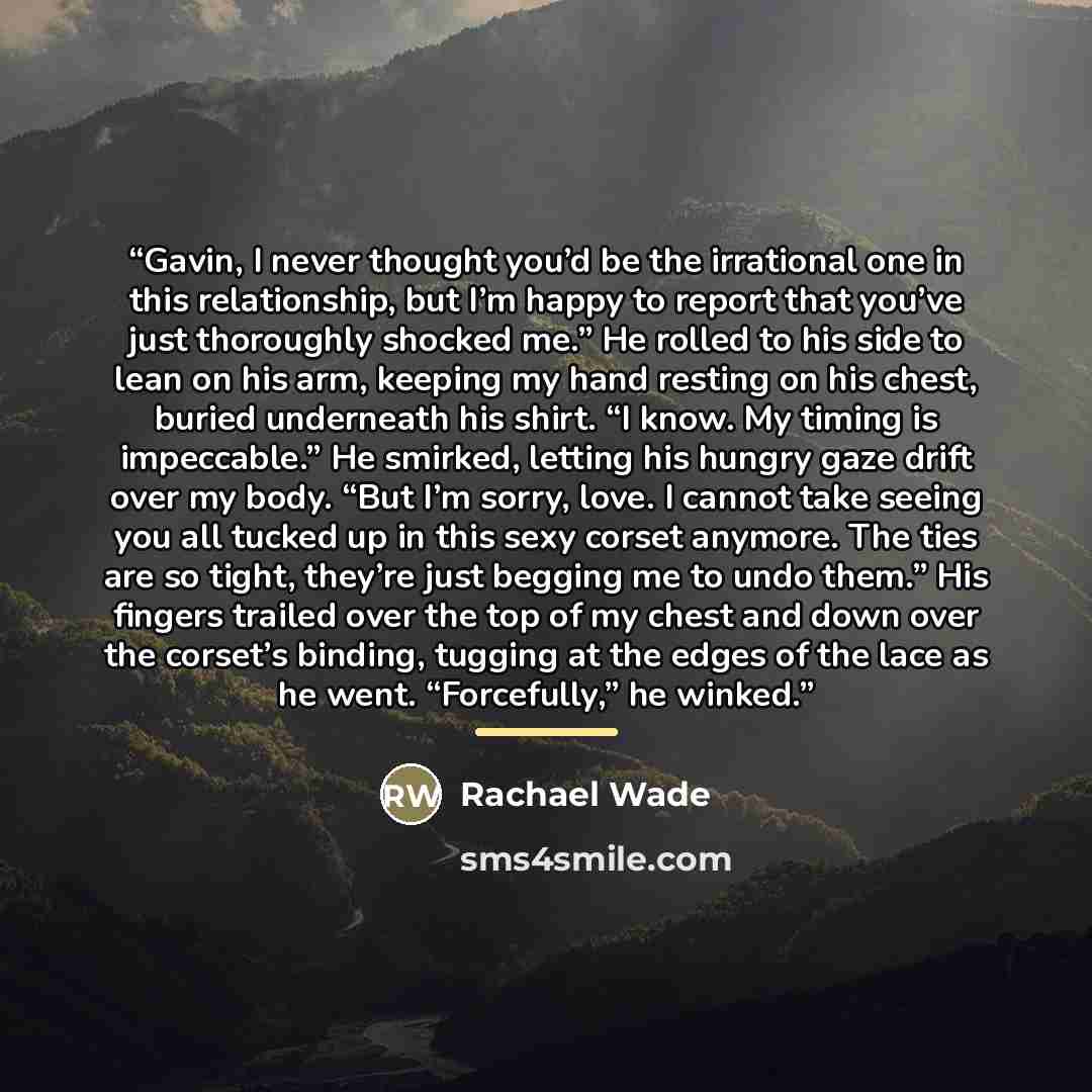 “Gavin, I never thought you’d be the irrational one in this relationship, but I’m happy to report that you’ve just thoroughly shocked me.” He rolled to his side to lean on his arm, keeping my hand resting on his chest, buried underneath his shirt. “I know. My timing is impeccable.” He smirked…” quote by Rachael Wade