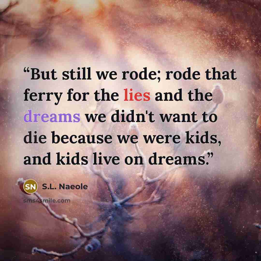 “But still we rode; rode that ferry for the lies and the dreams we didn't want to die because we were kids, and kids live on dreams.” quote by S.L. Naeole