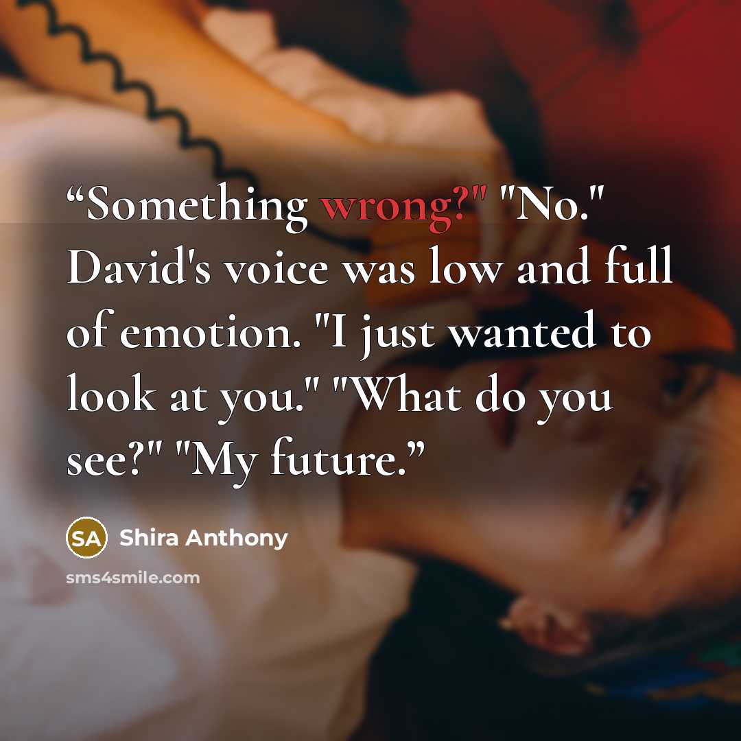 “Something wrong?" "No." David's voice was low and full of emotion. "I just wanted to look at you." "What do you see?" "My future.” quote by Shira Anthony