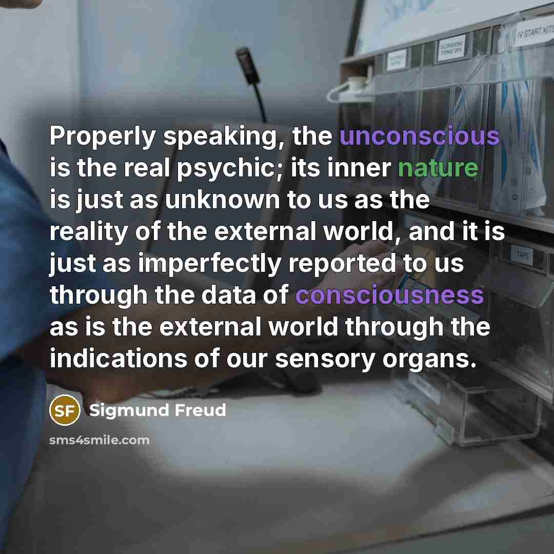 “Properly speaking, the unconscious is the real psychic; its inner nature is just as unknown to us as the reality of the external world, and it is just as imperfectly reported to us through the data of consciousness as is the external world through the indications of our sensory organs.” quote by Sigmund Freud