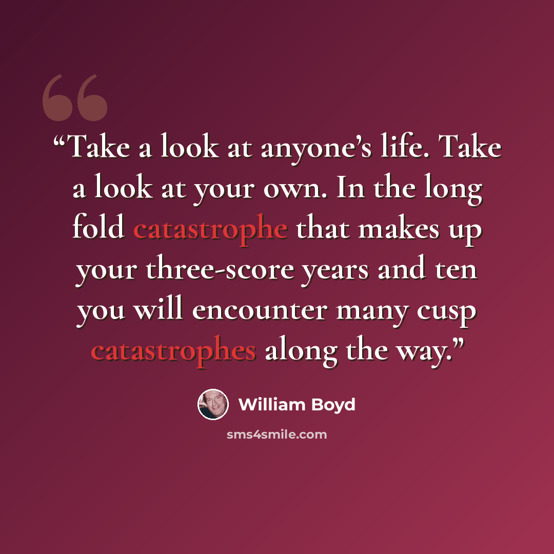 “Take a look at anyone’s life. Take a look at your own. In the long fold catastrophe that makes up your three-score years and ten you will encounter many cusp catastrophes along the way.” quote by William Boyd