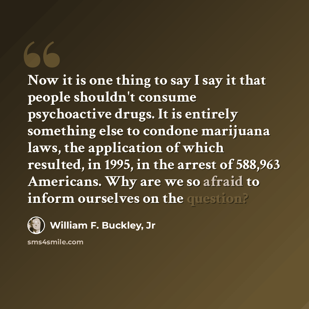 “Now it is one thing to say I say it that people shouldn't consume psychoactive drugs. It is entirely something else to condone marijuana laws, the application of which resulted, in 1995, in the arrest of 588,963 Americans. Why are we so afraid to inform ourselves on the question?” quote by William F. Buckley, Jr