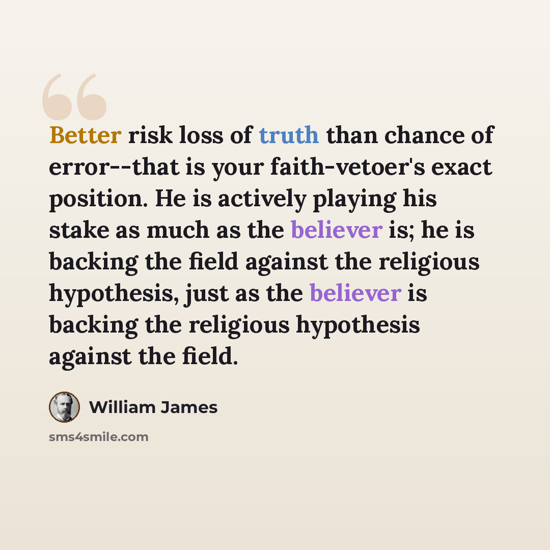 “Better risk loss of truth than chance of error--that is your faith-vetoer's exact position. He is actively playing his stake as much as the believer is; he is backing the field against the religious hypothesis, just as the believer is backing the religious hypothesis against the field.” quote by William James