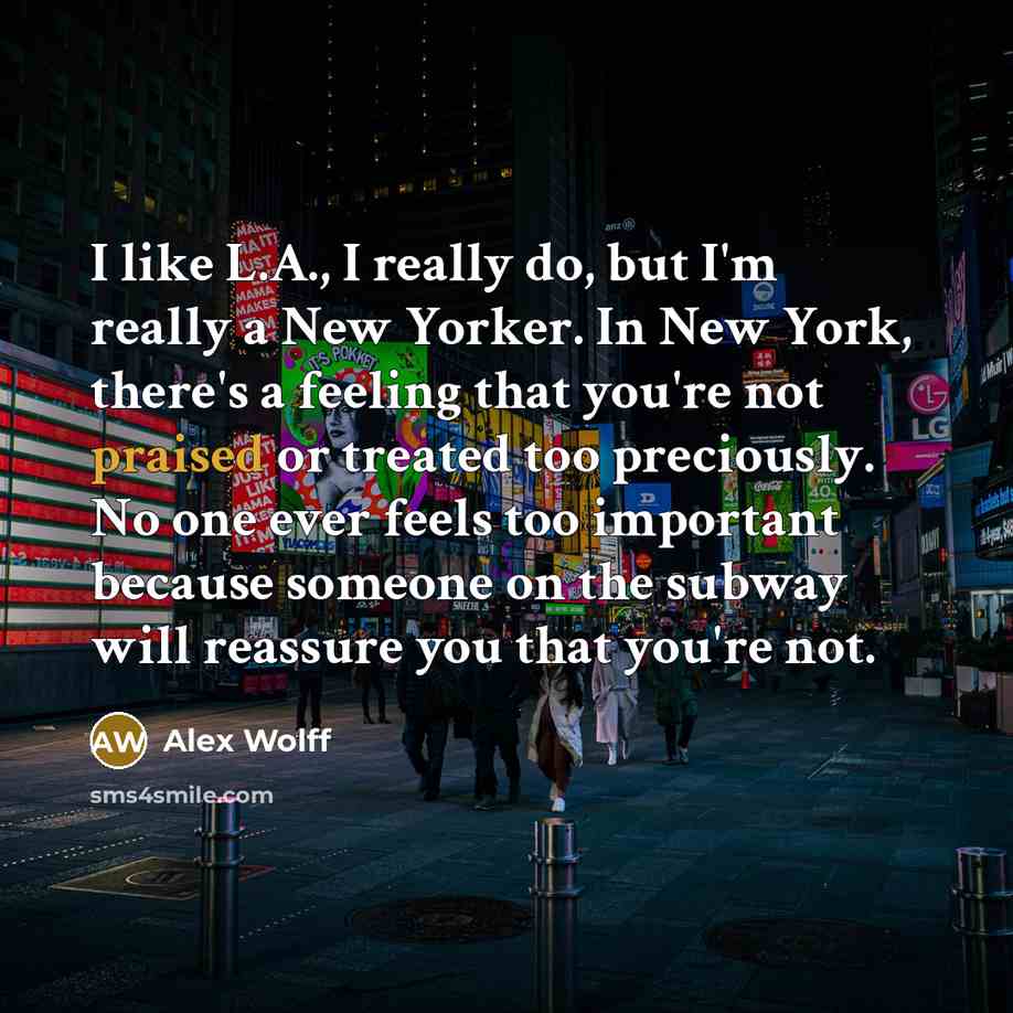 “I like L.A., I really do, but I'm really a New Yorker. In New York, there's a feeling that you're not praised or treated too preciously. No one ever feels too important because someone on the subway will reassure you that you're not.” quote by Alex Wolff
