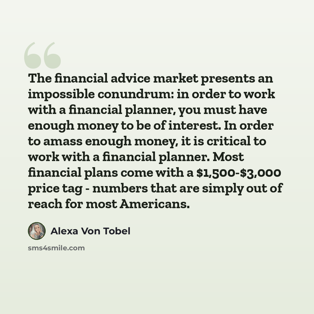 “The financial advice market presents an impossible conundrum: in order to work with a financial planner, you must have enough money to be of interest. In order to amass enough money, it is critical to work with a financial planner. Most financial plans come with a $1,500-$3,000 price tag - numbers…” quote by Alexa Von Tobel