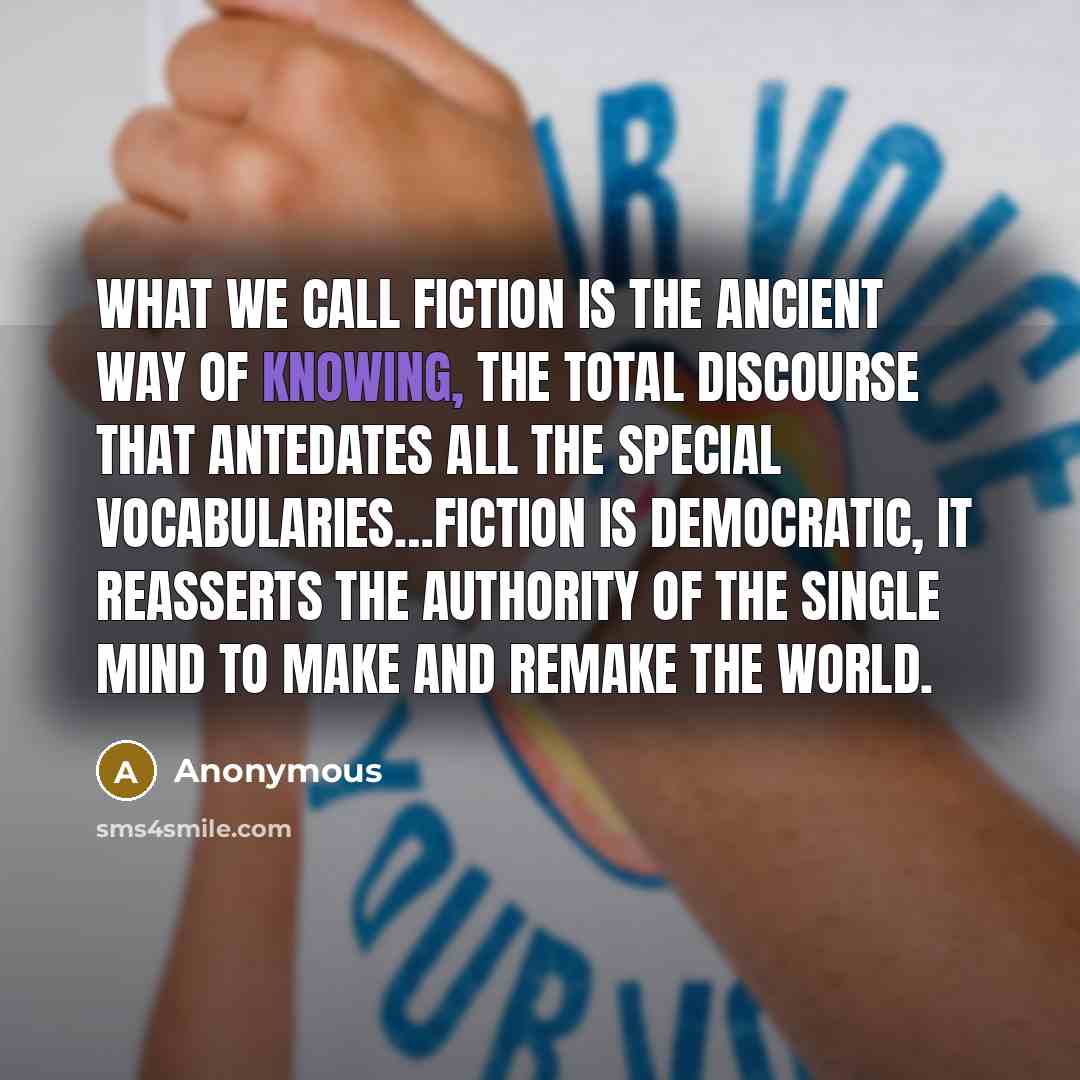 “What we call fiction is the ancient way of knowing, the total discourse that antedates all the special vocabularies…Fiction is democratic, it reasserts the authority of the single mind to make and remake the world.” quote by Anonymous