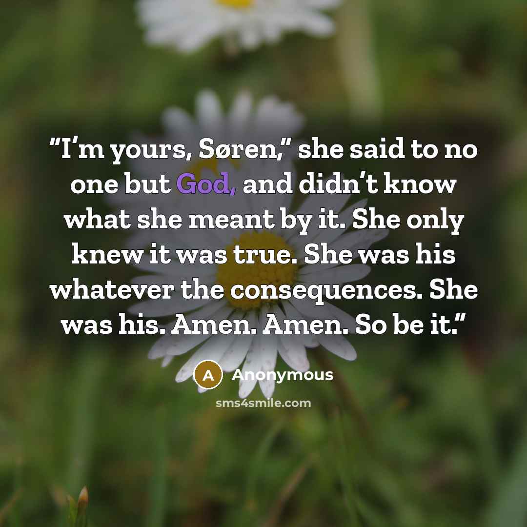 “I’m yours, Søren,” she said to no one but God, and didn’t know what she meant by it. She only knew it was true. She was his whatever the consequences. She was his. Amen. Amen. So be it.” quote by Anonymous