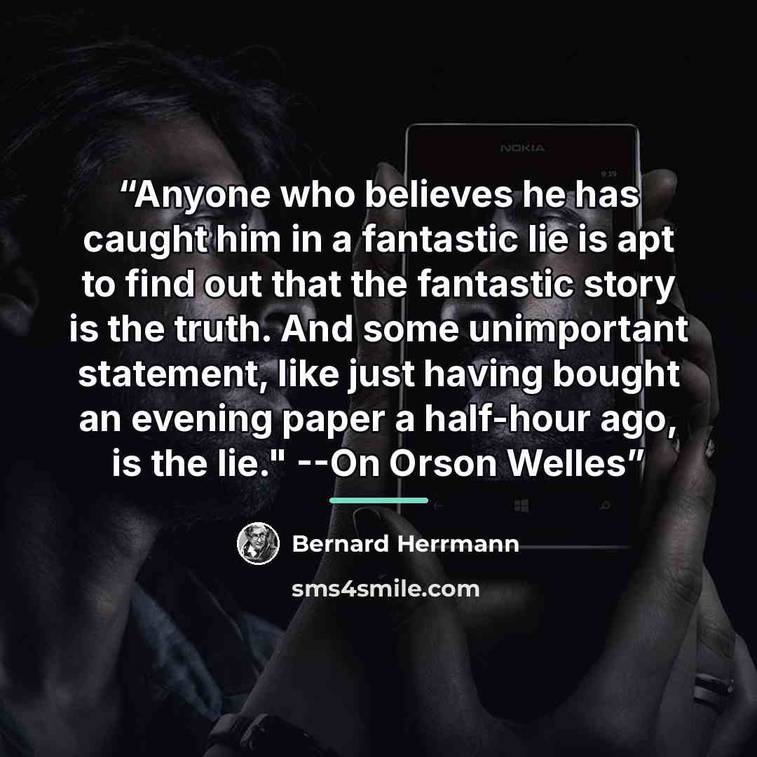 “Anyone who believes he has caught him in a fantastic lie is apt to find out that the fantastic story is the truth. And some unimportant statement, like just having bought an evening paper a half-hour ago, is the lie." --On Orson Welles” quote by Bernard Herrmann
